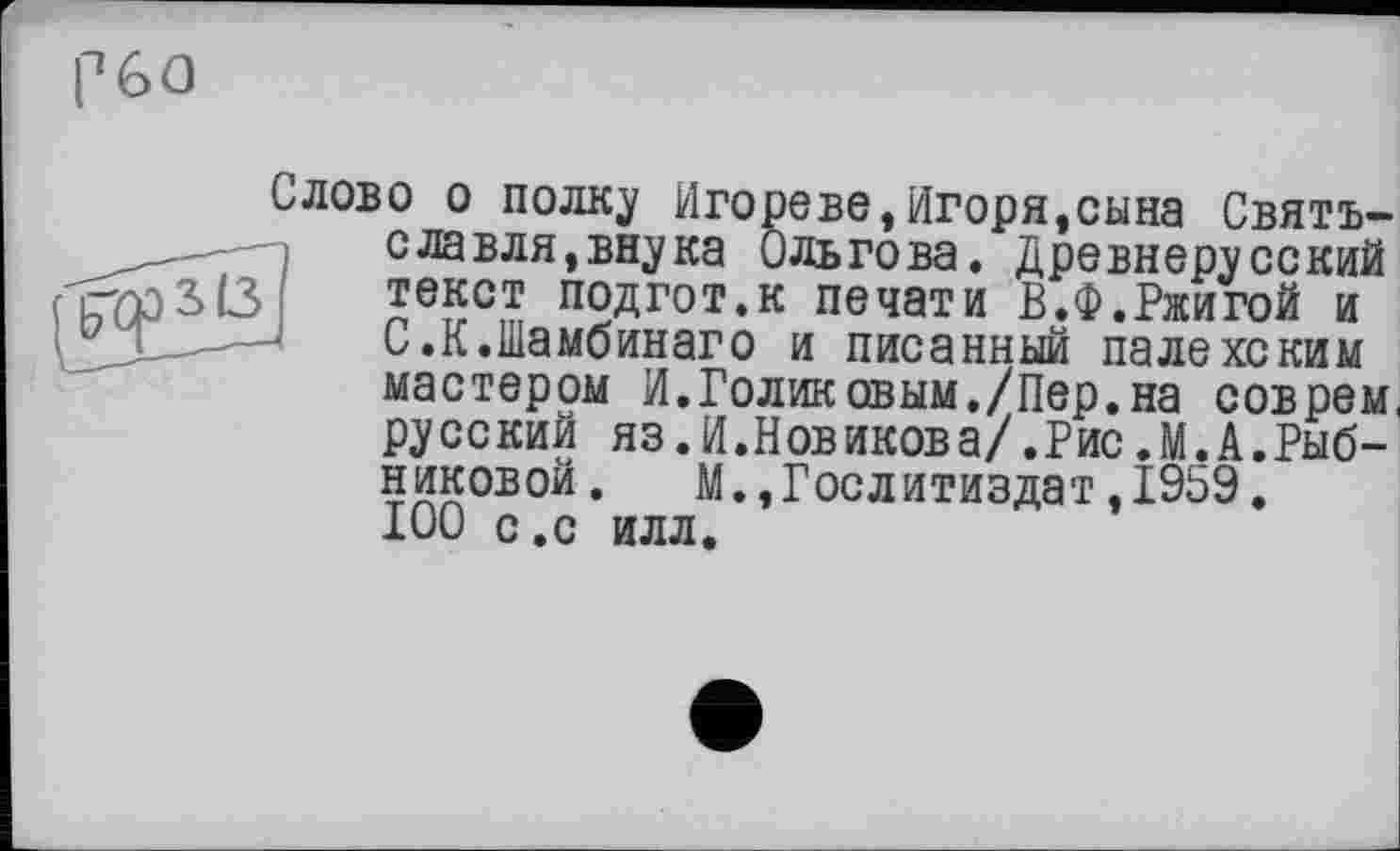 ﻿p GO
Слово о полку Игооеве,Игоря,сына Святъ-славля,внука Ольгова. Древнерусский 3(3 текст подгот.к печати В.Ф.Ржигой и С.К.Шамбинаго и писанный палехским мастером И.Голиковым./Пер.на соврем, русский яз.И.Новикова/.Рис.М.А.Рыбниковой.	М.,Гослитиздат,1959.
100 с.с илл.